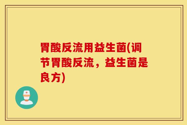 胃酸反流用益生菌(调节胃酸反流，益生菌是良方)