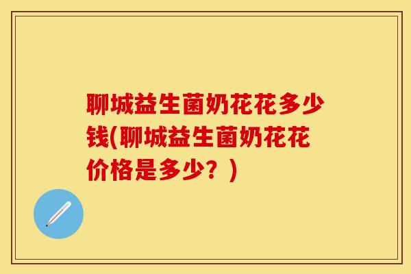 聊城益生菌奶花花多少钱(聊城益生菌奶花花价格是多少？)