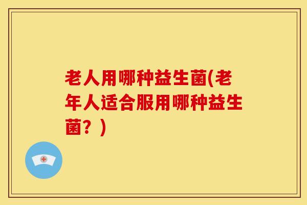 老人用哪种益生菌(老年人适合服用哪种益生菌？)