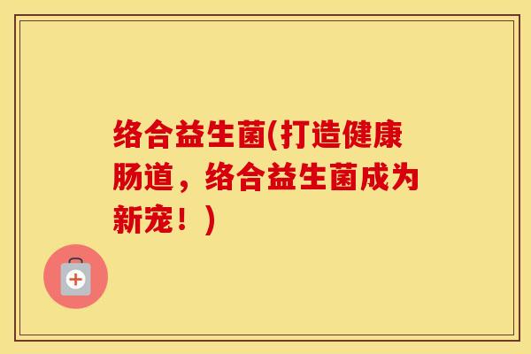 络合益生菌(打造健康肠道，络合益生菌成为新宠！)