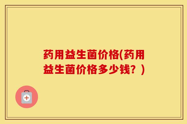 药用益生菌价格(药用益生菌价格多少钱？)