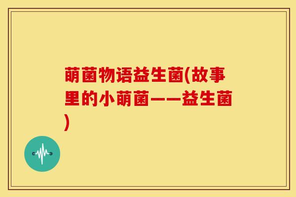 萌菌物语益生菌(故事里的小萌菌——益生菌)