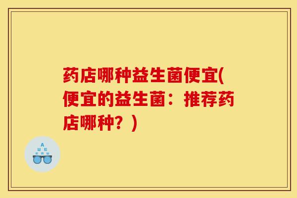 药店哪种益生菌便宜(便宜的益生菌：推荐药店哪种？)