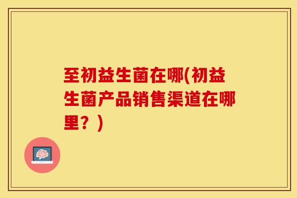 至初益生菌在哪(初益生菌产品销售渠道在哪里？)