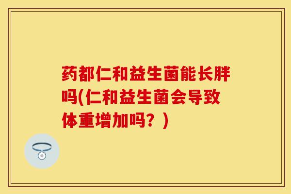 药都仁和益生菌能长胖吗(仁和益生菌会导致体重增加吗？)