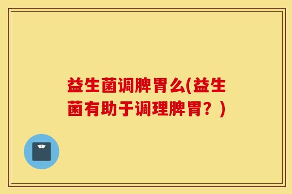 益生菌调脾胃么(益生菌有助于调理脾胃？)