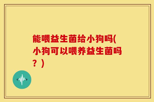 能喂益生菌给小狗吗(小狗可以喂养益生菌吗？)