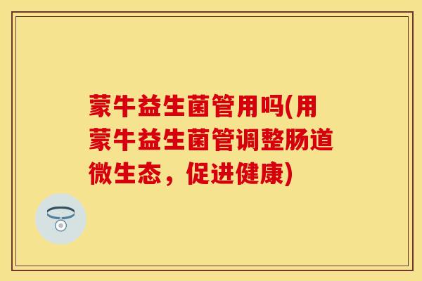 蒙牛益生菌管用吗(用蒙牛益生菌管调整肠道微生态，促进健康)