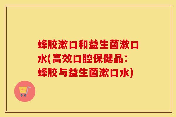 蜂胶漱口和益生菌漱口水(高效口腔保健品：蜂胶与益生菌漱口水)