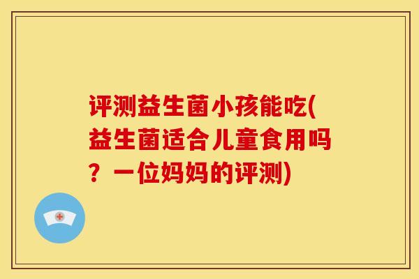 评测益生菌小孩能吃(益生菌适合儿童食用吗？一位妈妈的评测)
