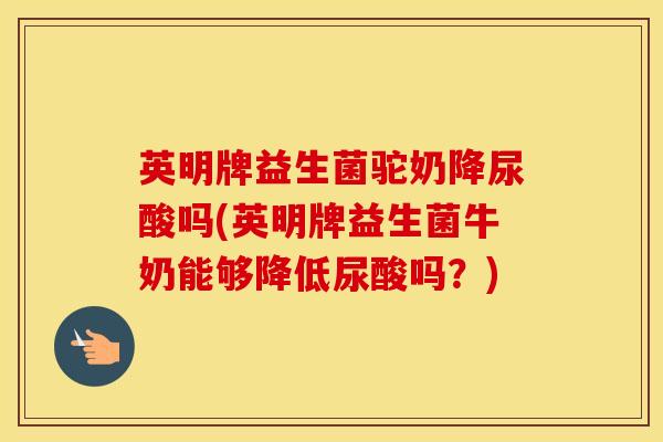 英明牌益生菌驼奶降尿酸吗(英明牌益生菌牛奶能够降低尿酸吗？)