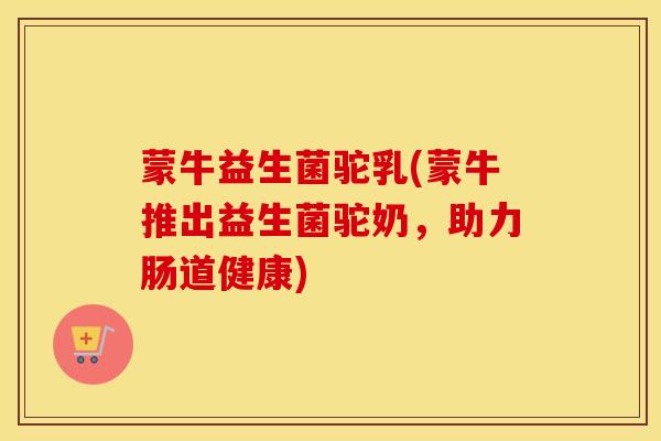 蒙牛益生菌驼乳(蒙牛推出益生菌驼奶，助力肠道健康)