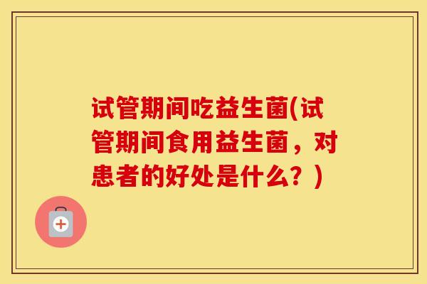 试管期间吃益生菌(试管期间食用益生菌，对患者的好处是什么？)