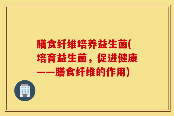 膳食纤维培养益生菌(培育益生菌，促进健康——膳食纤维的作用)
