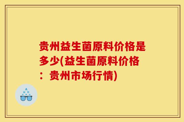 贵州益生菌原料价格是多少(益生菌原料价格:贵州市场行情) 贵州益生菌原料价格是多少(益生菌原料价格:贵州市场行情)