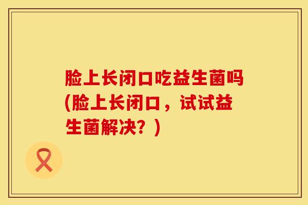 脸上长闭口吃益生菌吗(脸上长闭口,试试益生菌解决?) 脸上长闭口吃益生菌吗(脸上长闭口,试试益生菌解决?)