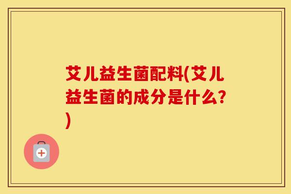 艾儿益生菌配料(艾儿益生菌的成分是什么?) 艾儿益生菌配料(艾儿益生菌的成分是什么?)