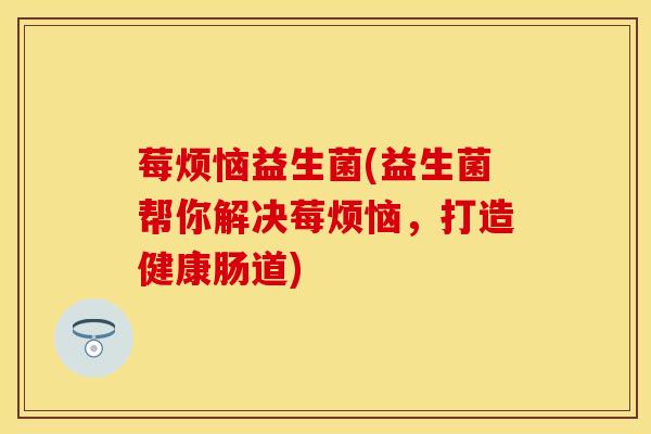 莓烦恼益生菌(益生菌帮你解决莓烦恼,打造健康肠道) 莓烦恼益生菌(益生菌帮你解决莓烦恼,打造健康肠道)