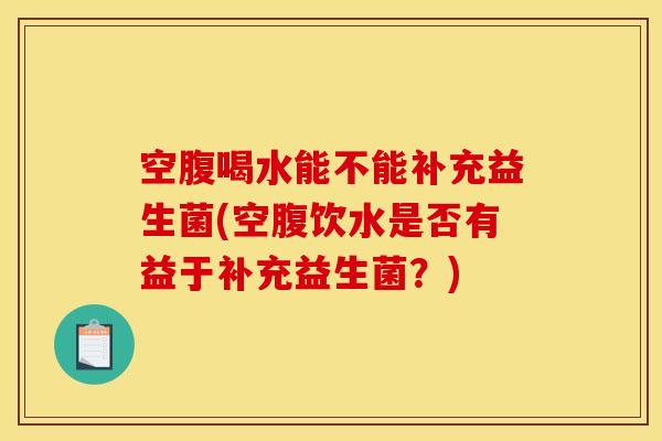 空腹喝水能不能补充益生菌(空腹饮水是否有益于补充益生菌？)