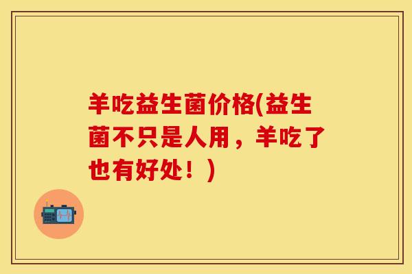羊吃益生菌价格(益生菌不只是人用,羊吃了也有好处!) 羊吃益生菌价格(益生菌不只是人用,羊吃了也有好处!)