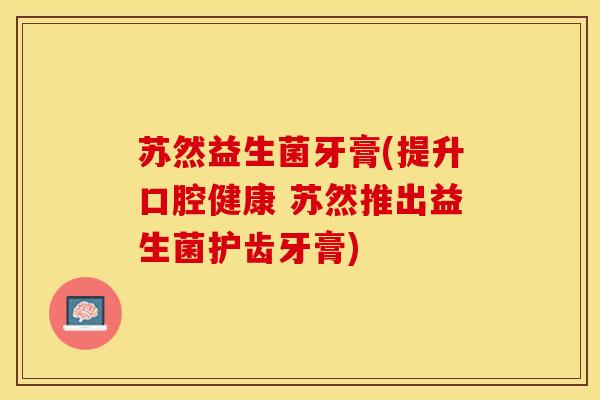 苏然益生菌牙膏(提升口腔健康 苏然推出益生菌护齿牙膏)