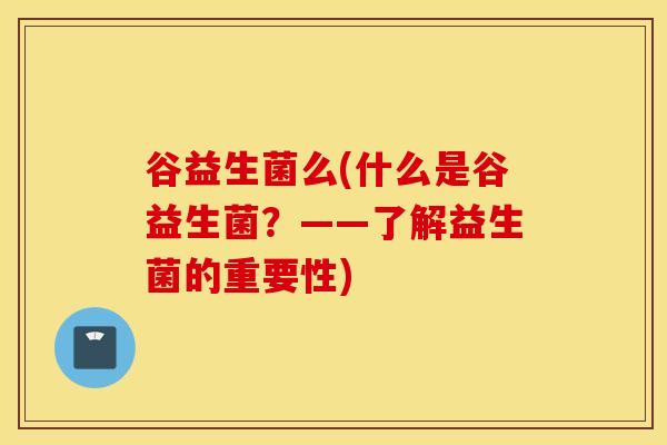谷益生菌么(什么是谷益生菌?——了解益生菌的重要性) 谷益生菌么(什么是谷益生菌?——了解益生菌的重要性)