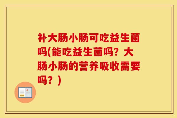 补大肠小肠可吃益生菌吗(能吃益生菌吗？大肠小肠的营养吸收需要吗？)