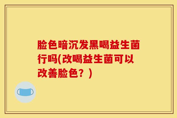 脸色暗沉发黑喝益生菌行吗(改喝益生菌可以改善脸色?) 脸色暗沉发黑喝益生菌行吗(改喝益生菌可以改善脸色?)