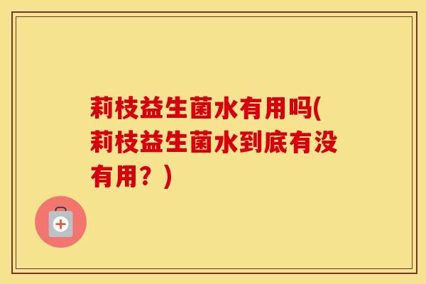 莉枝益生菌水有用吗(莉枝益生菌水到底有没有用?) 莉枝益生菌水有用吗(莉枝益生菌水到底有没有用?)