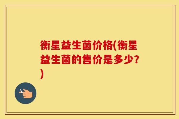 衡星益生菌价格(衡星益生菌的售价是多少?) 衡星益生菌价格(衡星益生菌的售价是多少?)