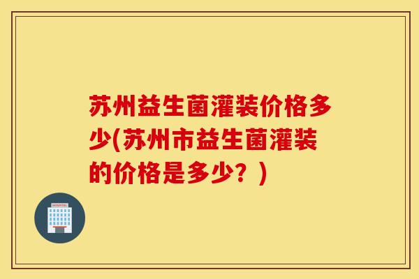 苏州益生菌灌装价格多少(苏州市益生菌灌装的价格是多少？)