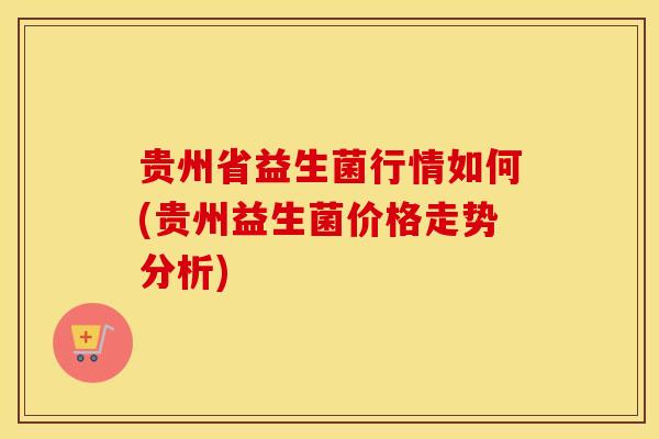 贵州省益生菌行情如何(贵州益生菌价格走势分析)