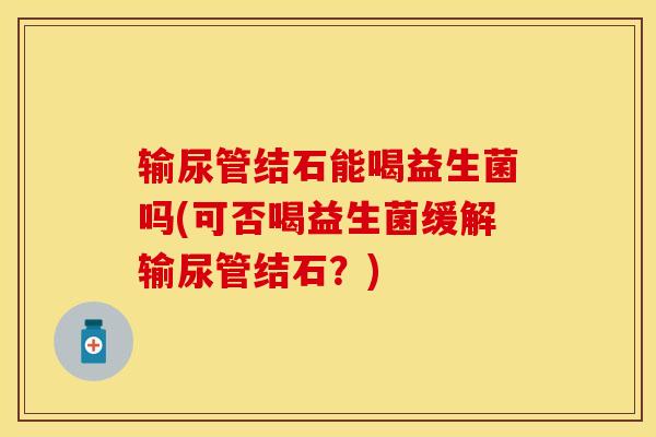输尿管结石能喝益生菌吗(可否喝益生菌缓解输尿管结石？)