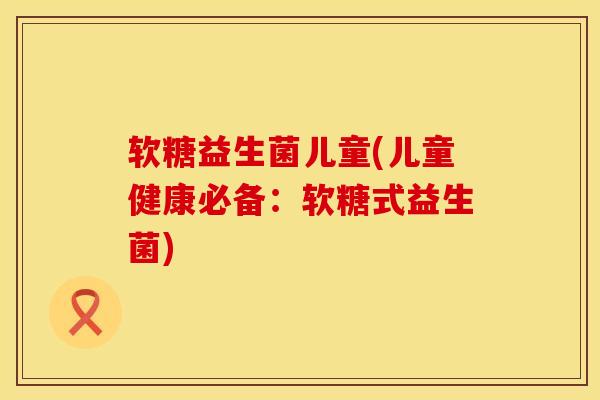 软糖益生菌儿童(儿童健康必备：软糖式益生菌)