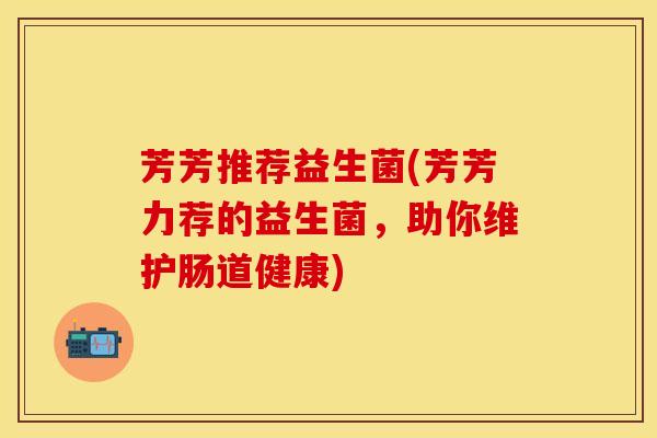 芳芳推荐益生菌(芳芳力荐的益生菌，助你维护肠道健康)