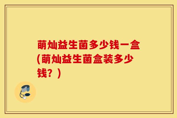 萌灿益生菌多少钱一盒(萌灿益生菌盒装多少钱？)