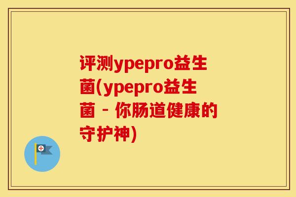 评测ypepro益生菌(ypepro益生菌 - 你肠道健康的守护神)