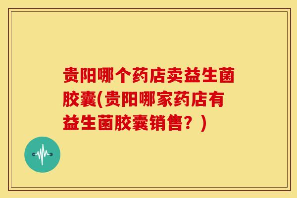 贵阳哪个药店卖益生菌胶囊(贵阳哪家药店有益生菌胶囊销售？)