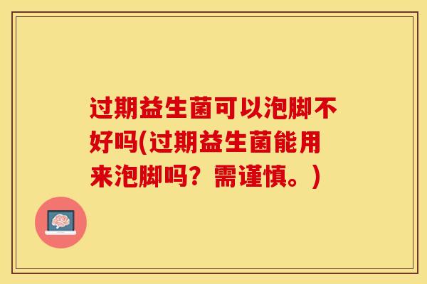过期益生菌可以泡脚不好吗(过期益生菌能用来泡脚吗？需谨慎。)