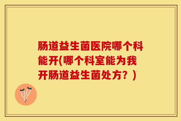 肠道益生菌医院哪个科能开(哪个科室能为我开肠道益生菌处方？)