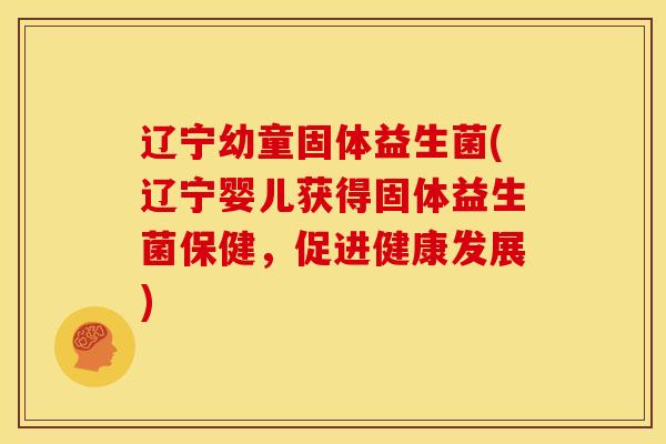 辽宁幼童固体益生菌(辽宁婴儿获得固体益生菌保健，促进健康发展)