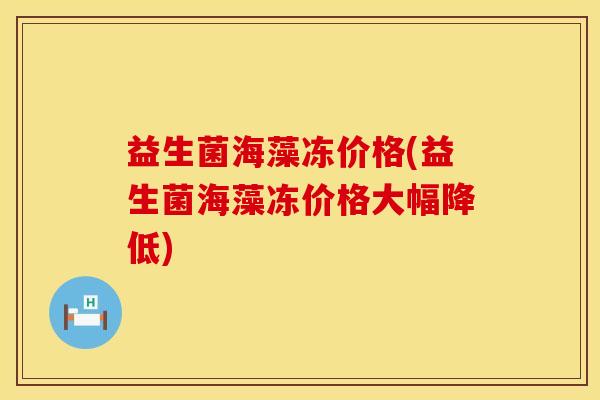 益生菌海藻冻价格(益生菌海藻冻价格大幅降低)