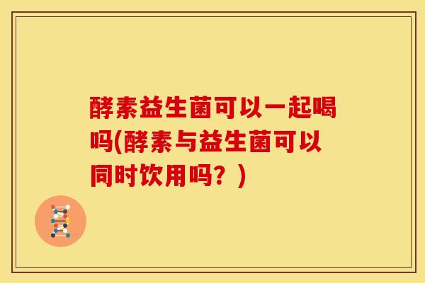 酵素益生菌可以一起喝吗(酵素与益生菌可以同时饮用吗？)