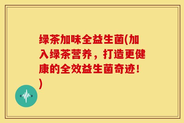绿茶加味全益生菌(加入绿茶营养，打造更健康的全效益生菌奇迹！)