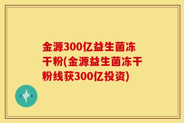 金源300亿益生菌冻干粉(金源益生菌冻干粉线获300亿投资)