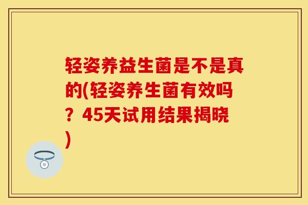 轻姿养益生菌是不是真的(轻姿养生菌有效吗？45天试用结果揭晓)