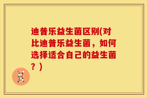 迪普乐益生菌区别(对比迪普乐益生菌，如何选择适合自己的益生菌？)