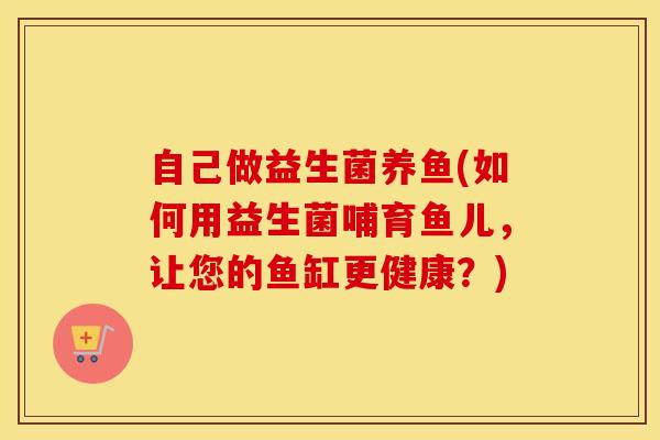 自己做益生菌养鱼(如何用益生菌哺育鱼儿，让您的鱼缸更健康？)