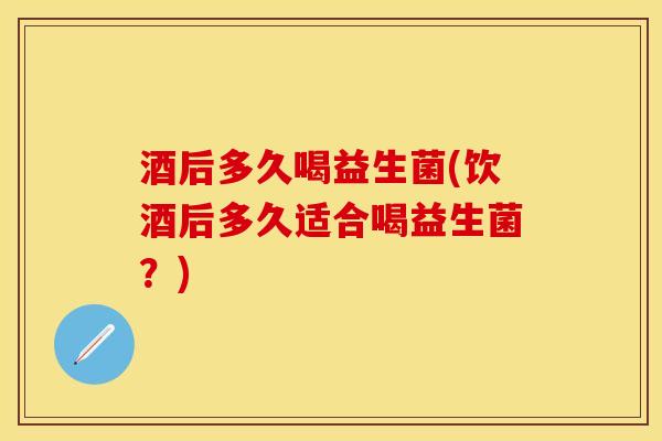 酒后多久喝益生菌(饮酒后多久适合喝益生菌？)