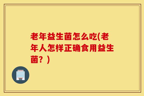 老年益生菌怎么吃(老年人怎样正确食用益生菌？)